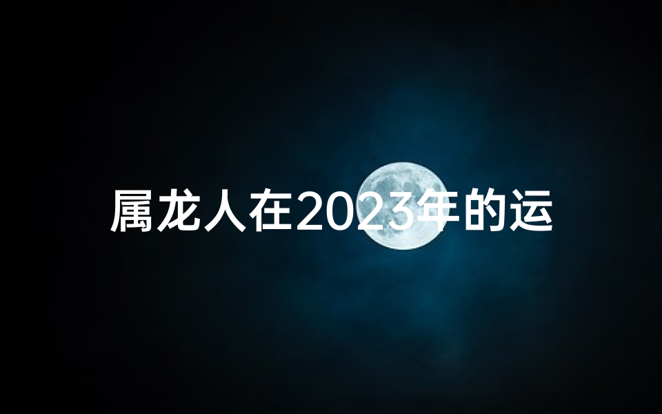 属龙人在2025年的运势怎么样;2023属龙人跳槽吉凶分析