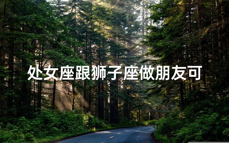 处女座跟狮子座做朋友可以吗_处女座跟狮子座做朋友可以吗知乎