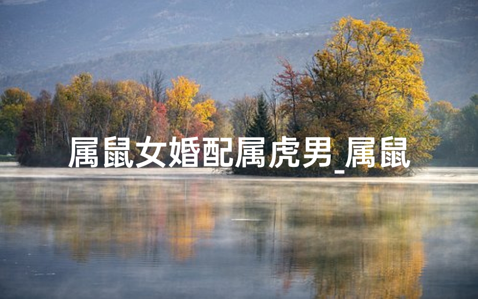 属鼠女婚配属虎男_属鼠女嫁属虎男，合适吗？生肖配对揭秘