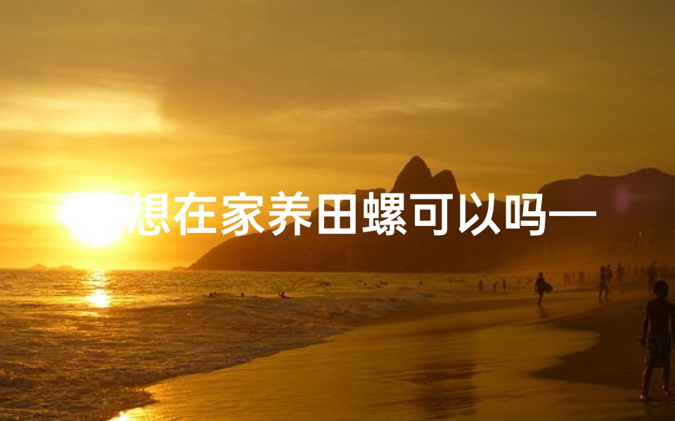 我想在家养田螺可以吗—家中养田螺风水佳？适宜家居的神秘之选