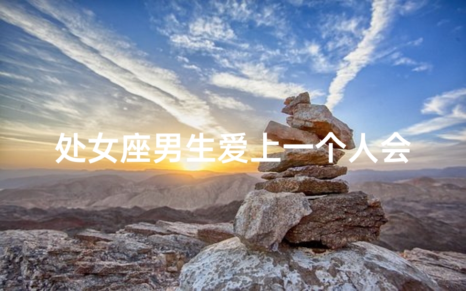 处女座男生爱上一个人会变心吗,处女座男生主动偏爱，他会怎么做？