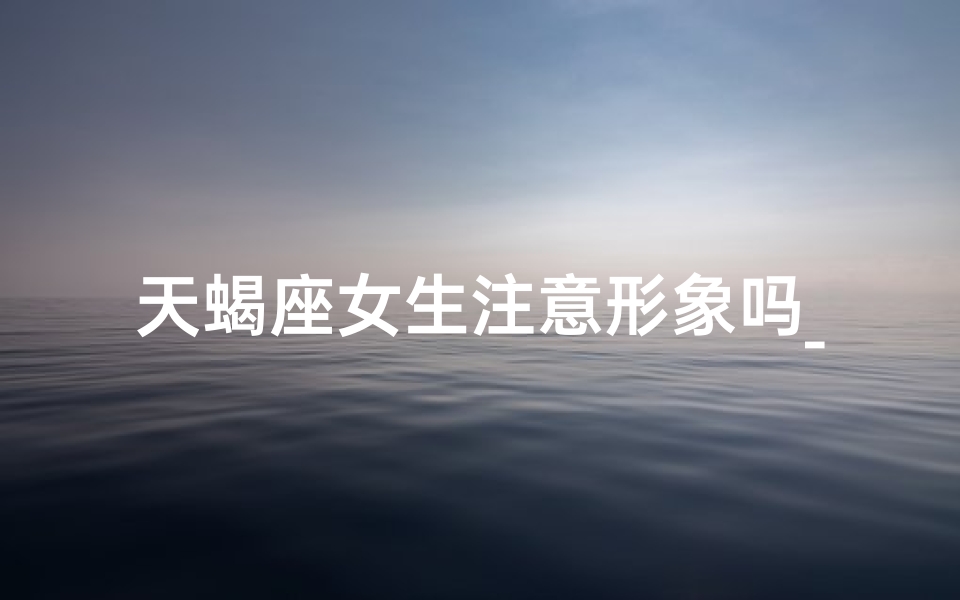 天蝎座女生注意形象吗_天蝎女生形象控：精致生活态度
