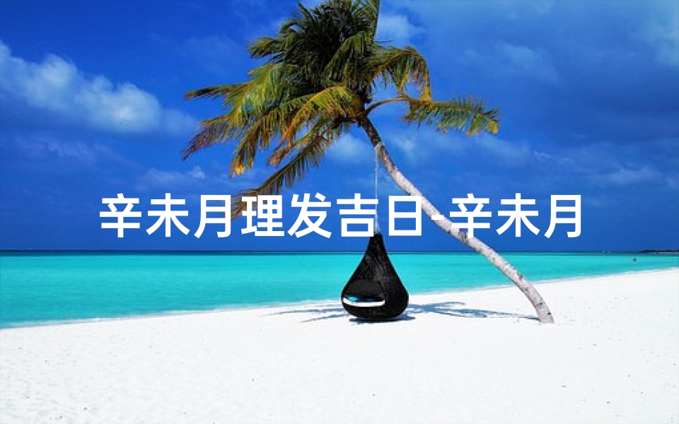 辛未月理发吉日-辛未月理发吉日：好运从头开始