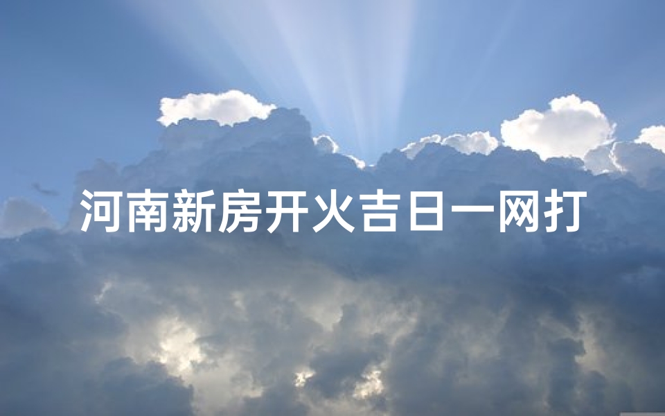 河南新房开火吉日一网打尽，精准查询