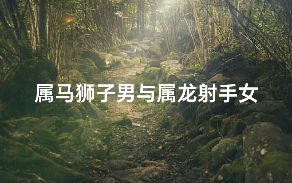属马狮子男与属龙射手女(属马狮子男邂逅属龙射手女：爱火燃情，星座配对传奇)