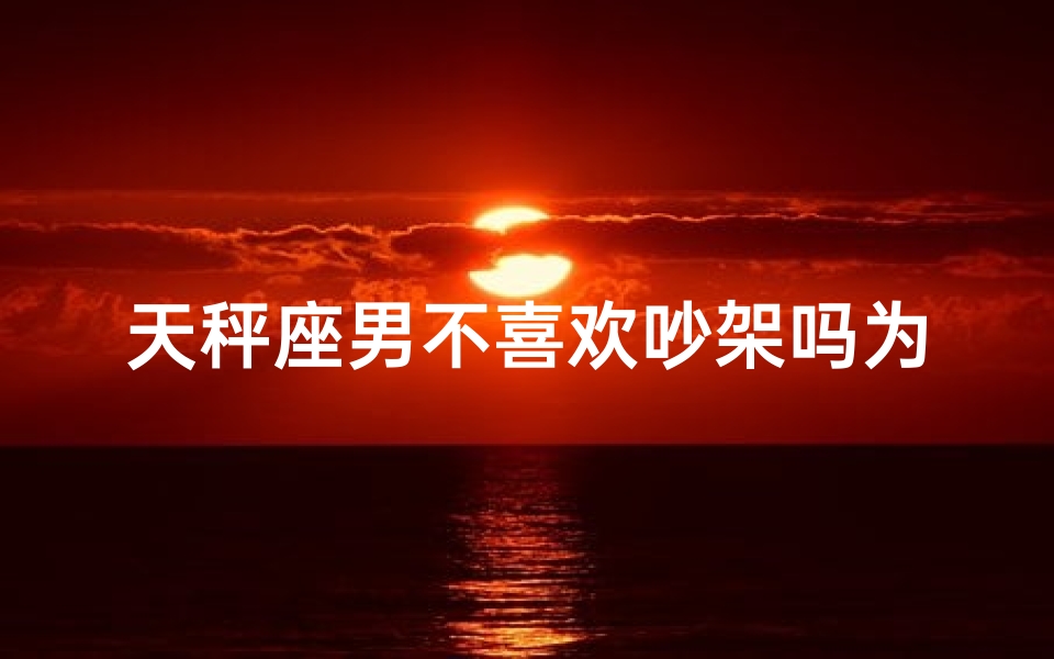 天秤座男不喜欢吵架吗为什么,天秤座男为何偏爱和平？