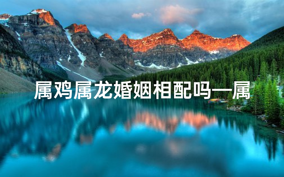 属鸡属龙婚姻相配吗—属鸡属龙婚姻相配之谜：幸福密码大揭秘