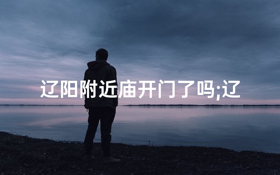 辽阳附近庙开门了吗;辽阳求签圣地：探寻神秘寺庙之谜