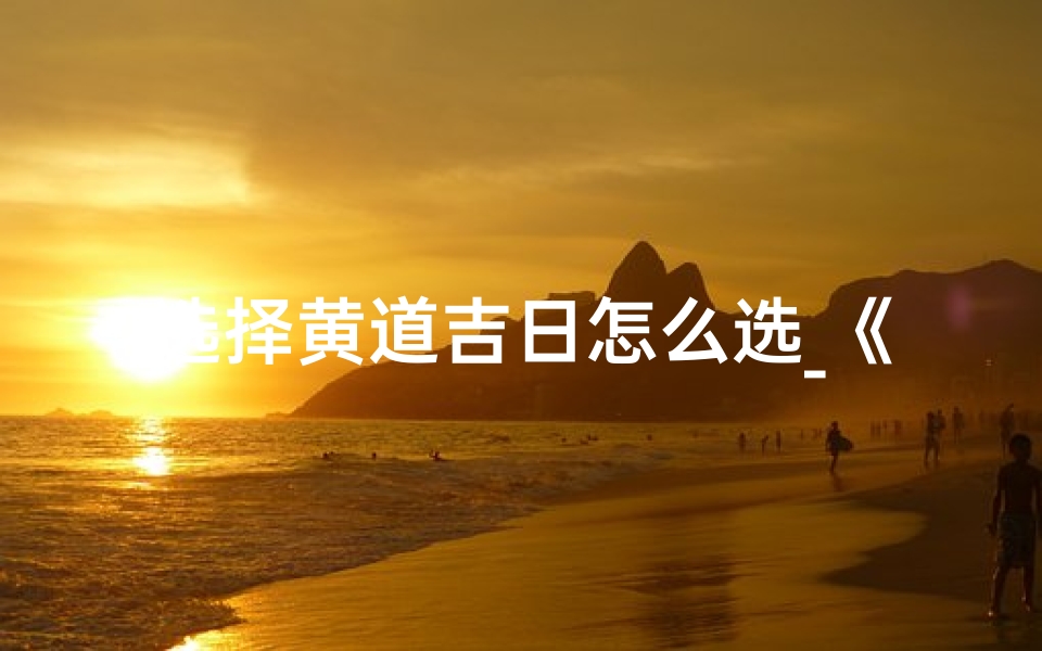 选择黄道吉日怎么选_《黄道吉日怎么选？掌握这些技巧轻松选吉日》