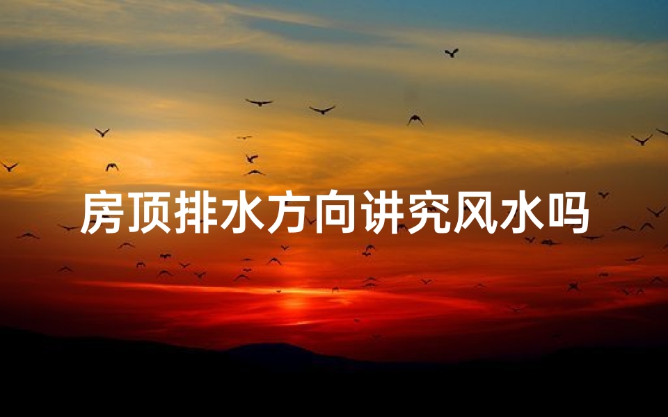 房顶排水方向讲究风水吗、房顶排水方向风水讲究：影响家居运势的奥秘