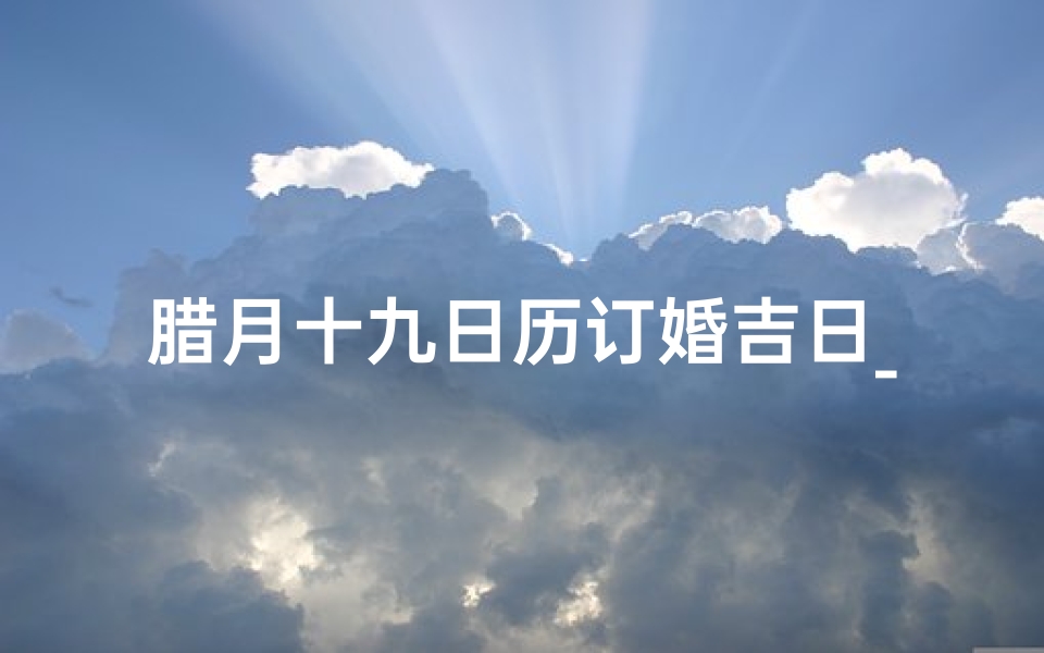 腊月十九日历订婚吉日_腊月十九：喜结良缘，订婚吉日，幸福启程