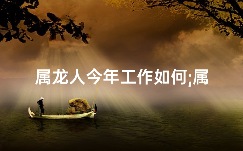 属龙人今年工作如何;属龙2025年职场攻略：把握运势，成就辉煌