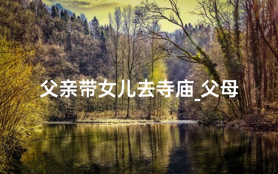 父亲带女儿去寺庙_父母带我去寺庙求签，祈愿美好未来