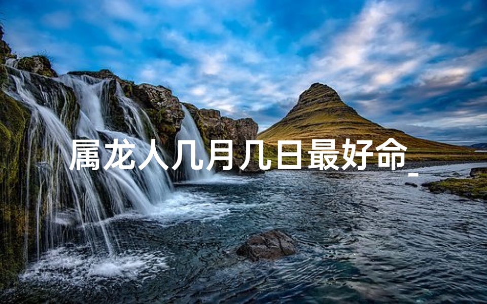 属龙人几月几日最好命_属龙人几月几日运势最旺揭秘