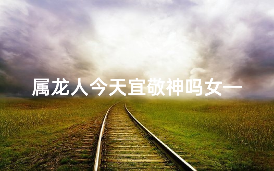 属龙人今天宜敬神吗女—属龙人今日宜敬神，女神降临好运来