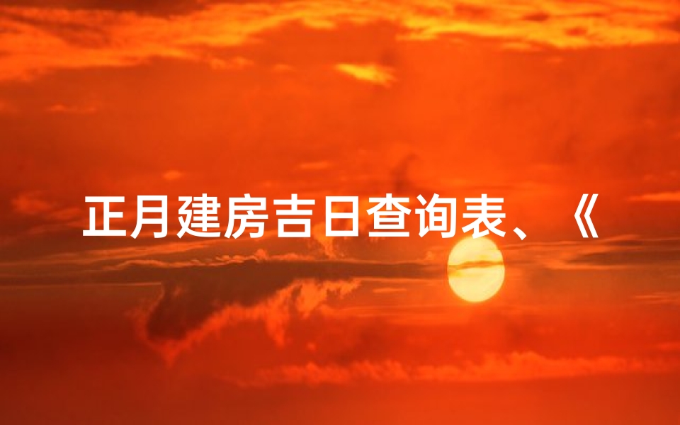 正月建房吉日查询表、《正月建房吉日查询表：选好良辰，筑福安康》