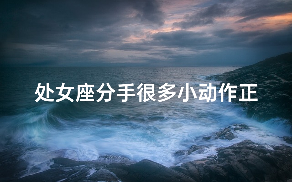 处女座分手很多小动作正常吗;处女座分手小动作频繁，正常吗？