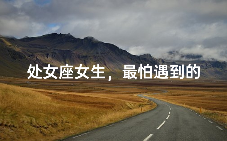 处女座女生，最怕遇到的类型？