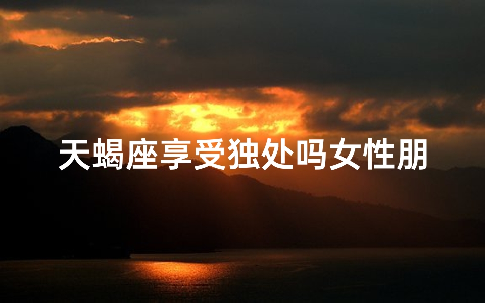 天蝎座享受独处吗女性朋友多吗(天蝎座享受独处吗女性朋友多吗知乎)