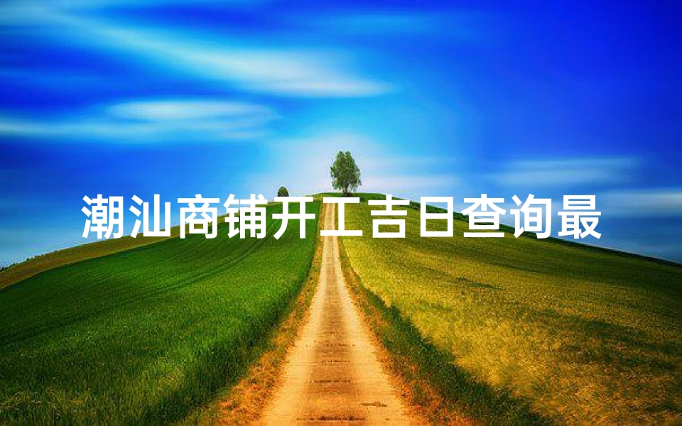 潮汕商铺开工吉日查询最新(潮汕商铺开工吉日查询，最新吉日速来)