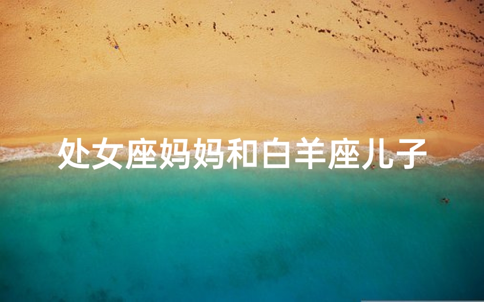 处女座妈妈和白羊座儿子_处女座妈妈与白羊座女儿：相克还是互补？