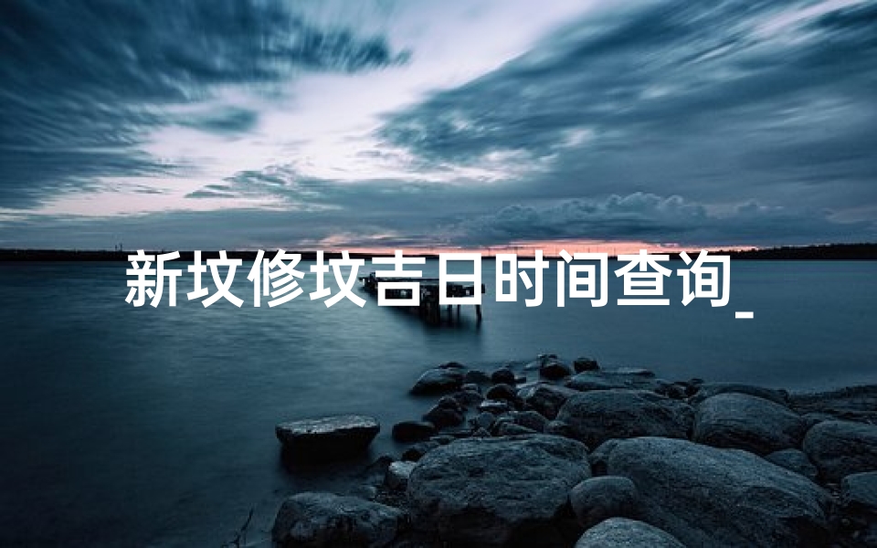 新坟修坟吉日时间查询_《新坟修坟吉日时间精准查询指南》