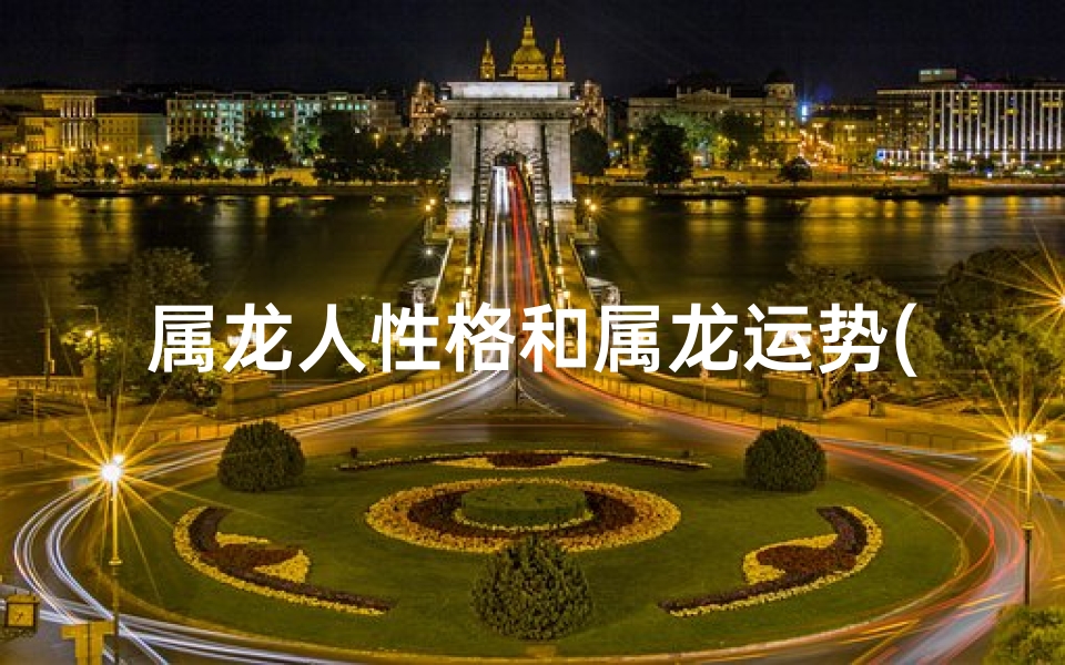 属龙人性格和属龙运势(生肖属龙性格和脾气运气)