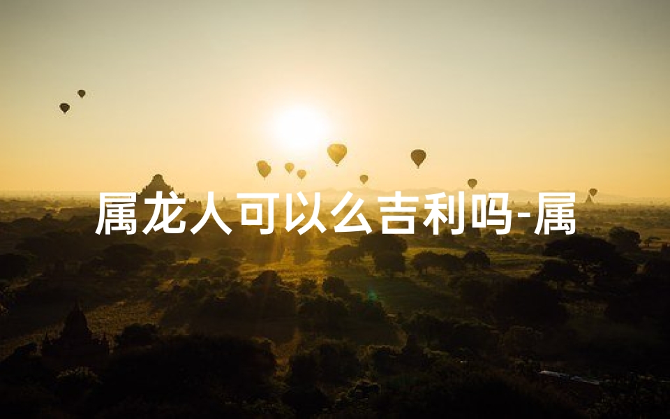 属龙人可以么吉利吗-属龙人有哪些不好？
