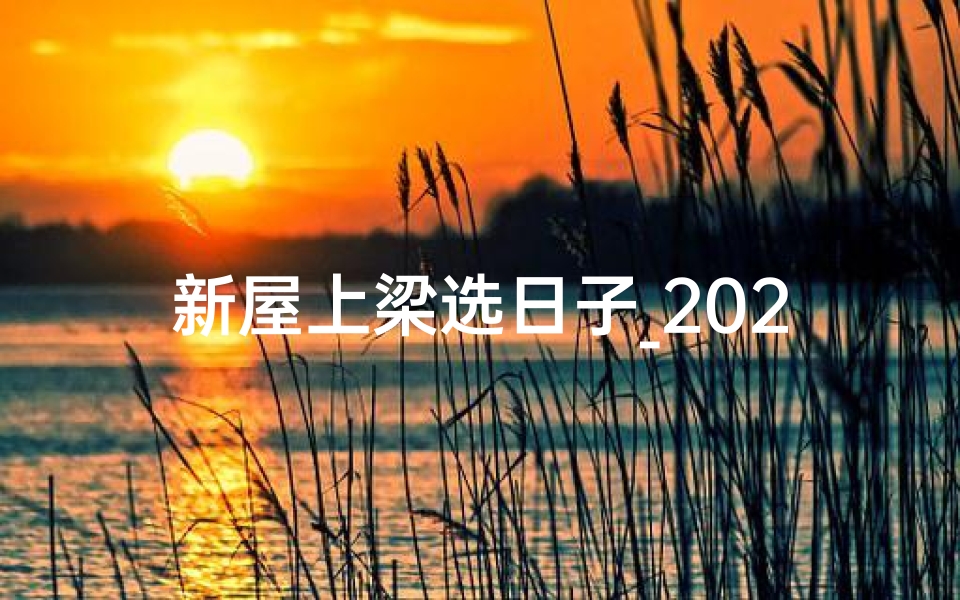 新屋上梁选日子_2024新房上梁吉日，喜庆上梁迎新居