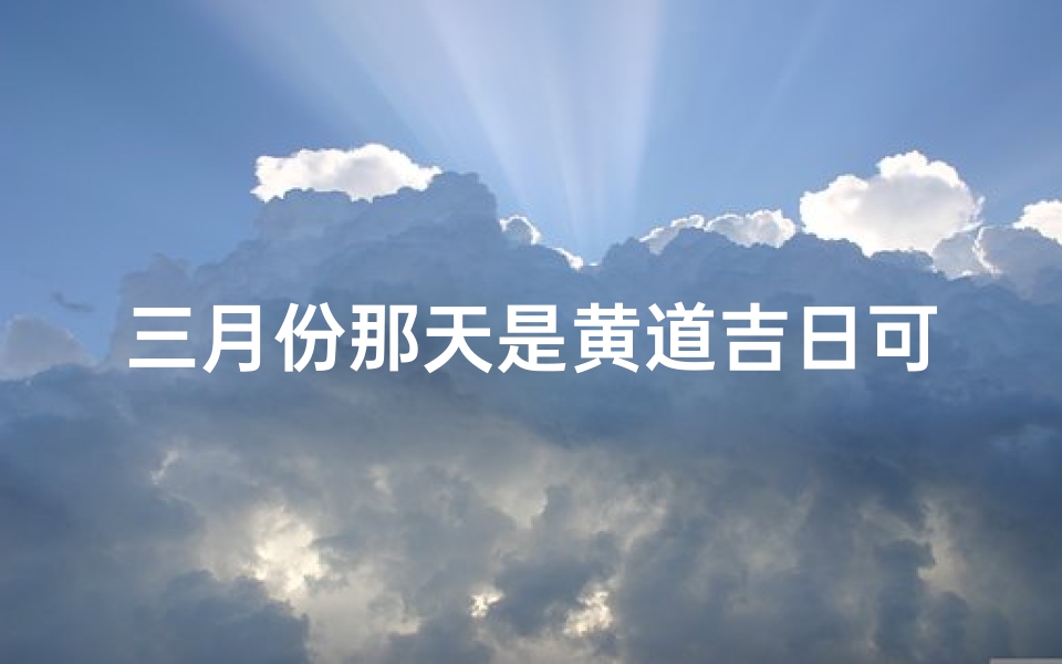 三月份那天是黄道吉日可搬新家_三月份黄道吉日：新房入住吉时揭晓