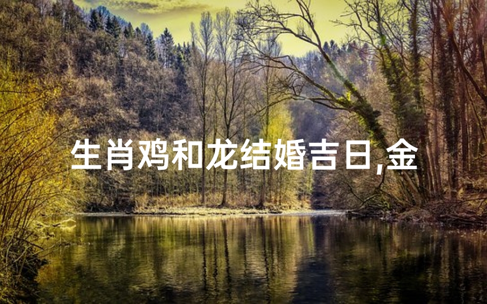 生肖鸡和龙结婚吉日,金鸡龙凤喜结良缘，佳期吉日共谱新篇