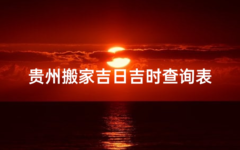 贵州搬家吉日吉时查询表、贵州搬家吉日吉时查询表：精准择日，好运连连