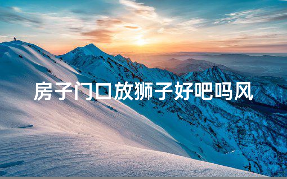 房子门口放狮子好吧吗风水讲究-门口狮子镇宅风水，家居吉祥之道