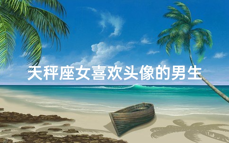 天秤座女喜欢头像的男生吗-天秤座女生偏爱头像的男生，他有何魅力？