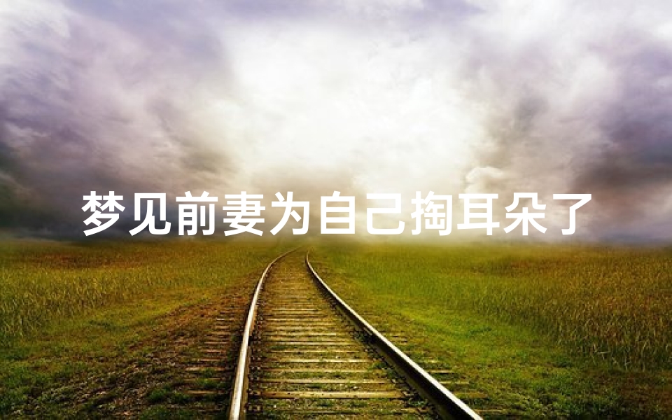 梦见前妻为自己掏耳朵了-梦见前妻把我给杀了什么意思
