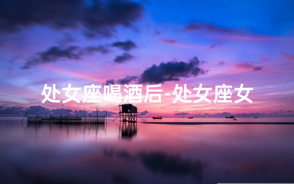 处女座喝酒后-处女座女人酒后真会出轨吗？