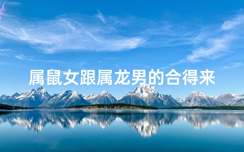 属鼠女跟属龙男的合得来吗-属鼠女与属龙男：天作之合的缘分？