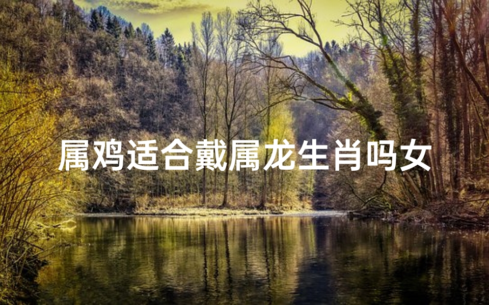 属鸡适合戴属龙生肖吗女生-属鸡女配属龙戴饰品，运势提升的秘密
