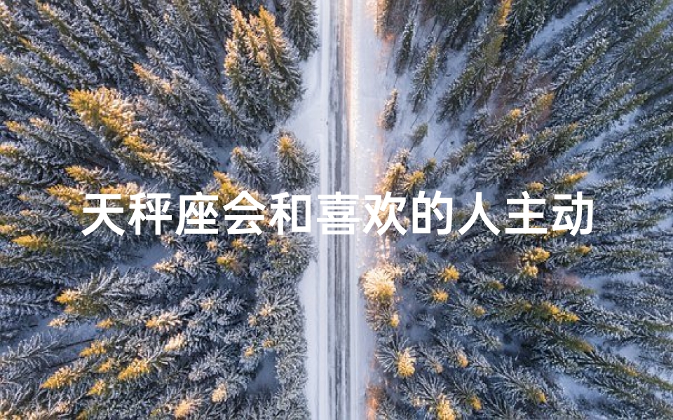 天秤座会和喜欢的人主动发信息吗、天秤座会和喜欢的人开玩笑吗