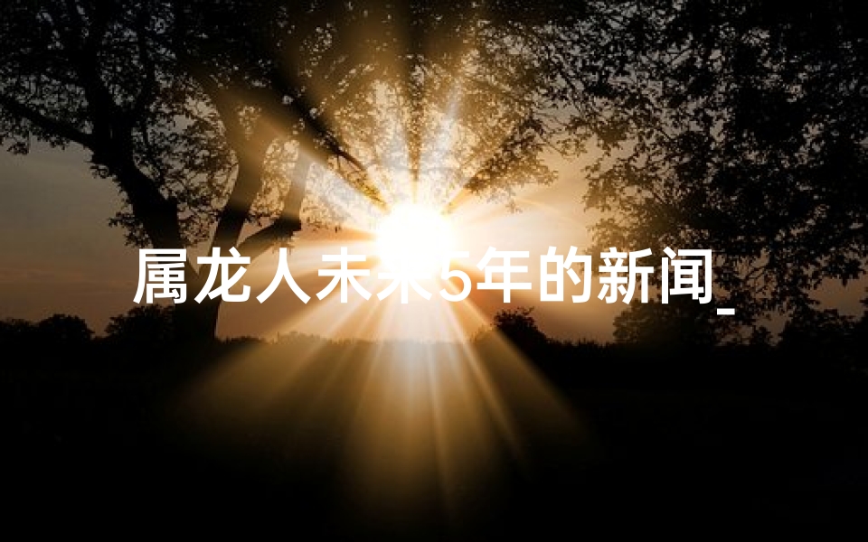 属龙人未来5年的新闻_属龙人未来5年运势大揭秘：财富翻倍，事业腾飞