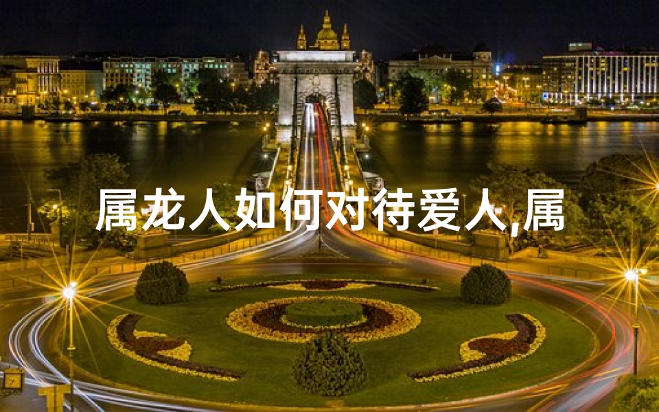 属龙人如何对待爱人,属龙人对待心爱的女人会怎么样