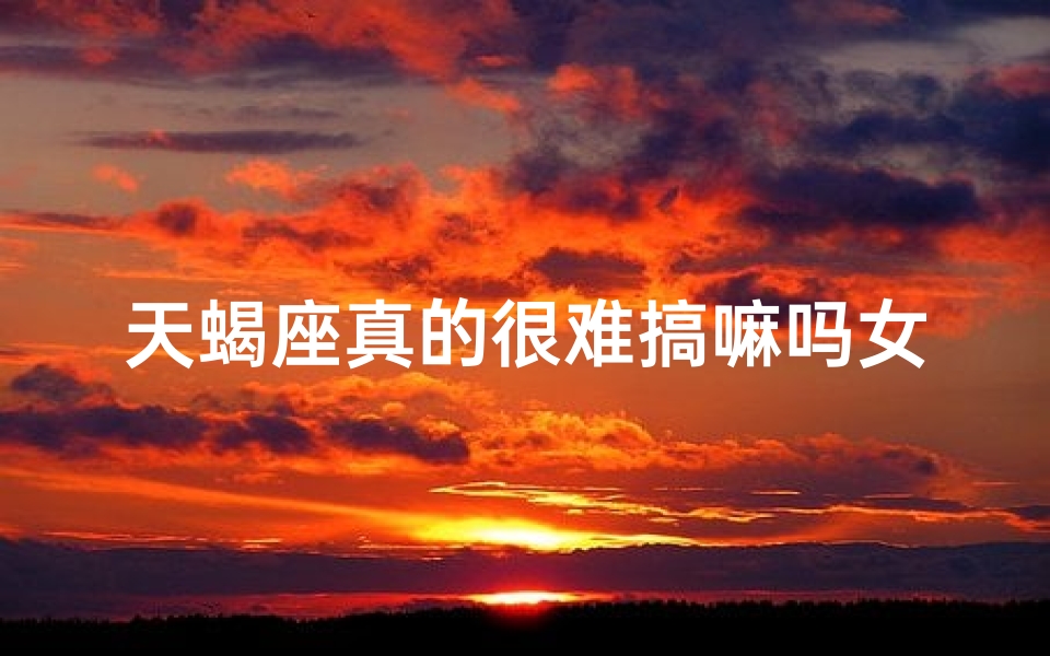 天蝎座真的很难搞嘛吗女生-天蝎女生：真的那么难搞吗？