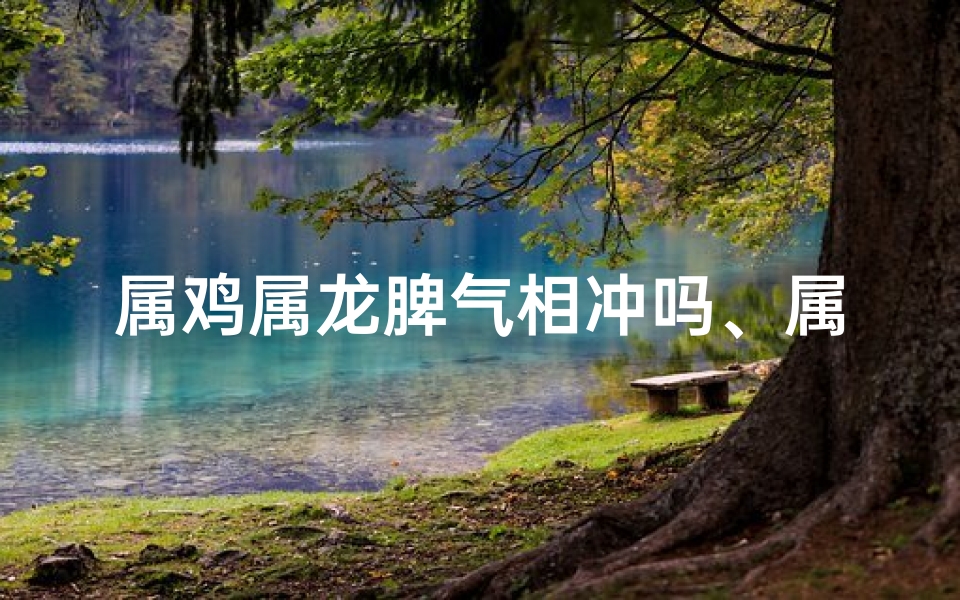 属鸡属龙脾气相冲吗、属鸡属龙真相冲？脾气不合的真相揭秘
