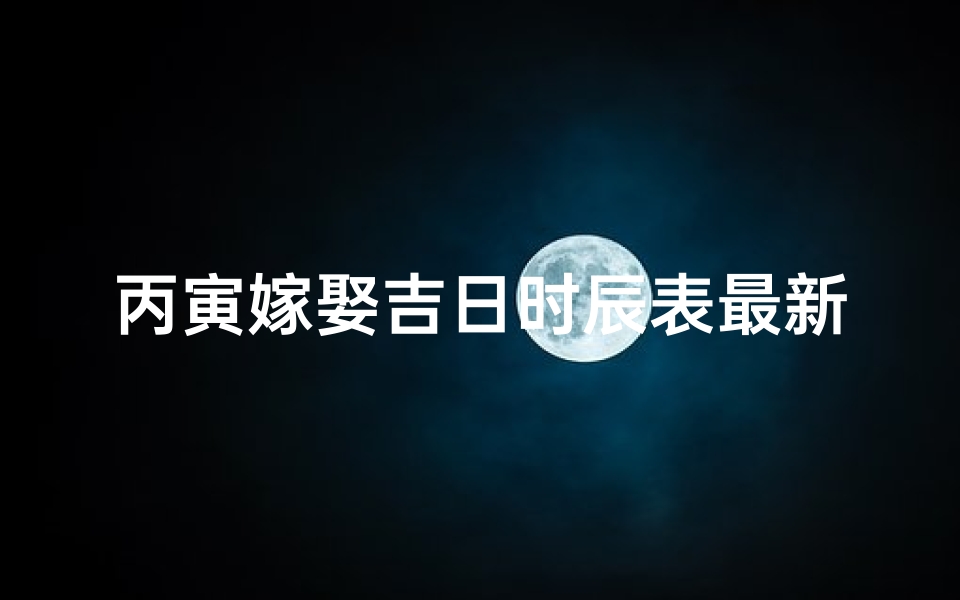 丙寅嫁娶吉日时辰表最新,丙寅嫁娶吉日时辰表最新查询