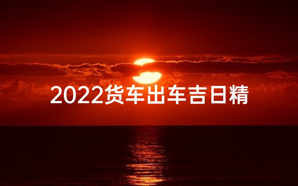 2022货车出车吉日精选，顺风顺水好兆头