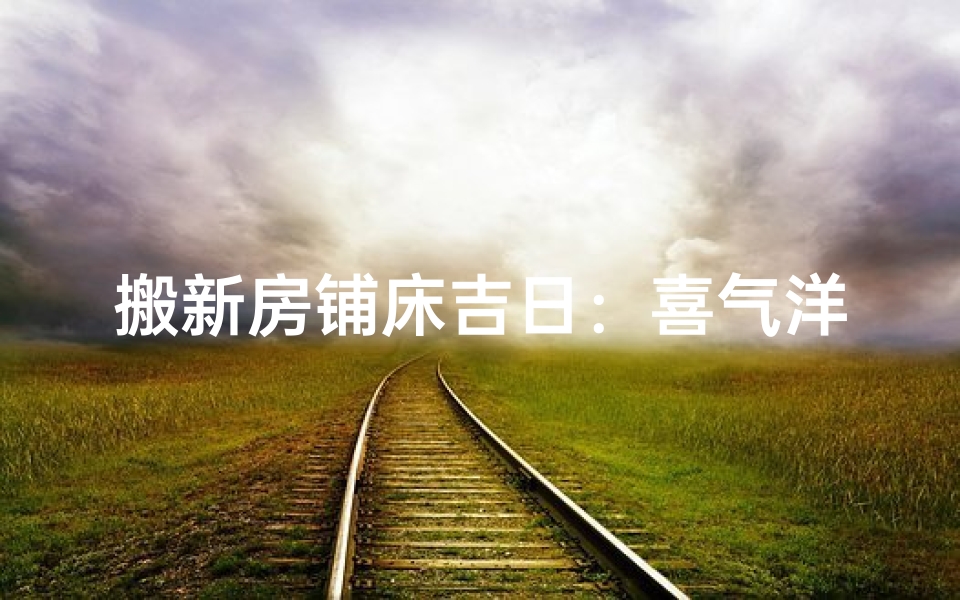 搬新房铺床吉日：喜气洋洋迎新居