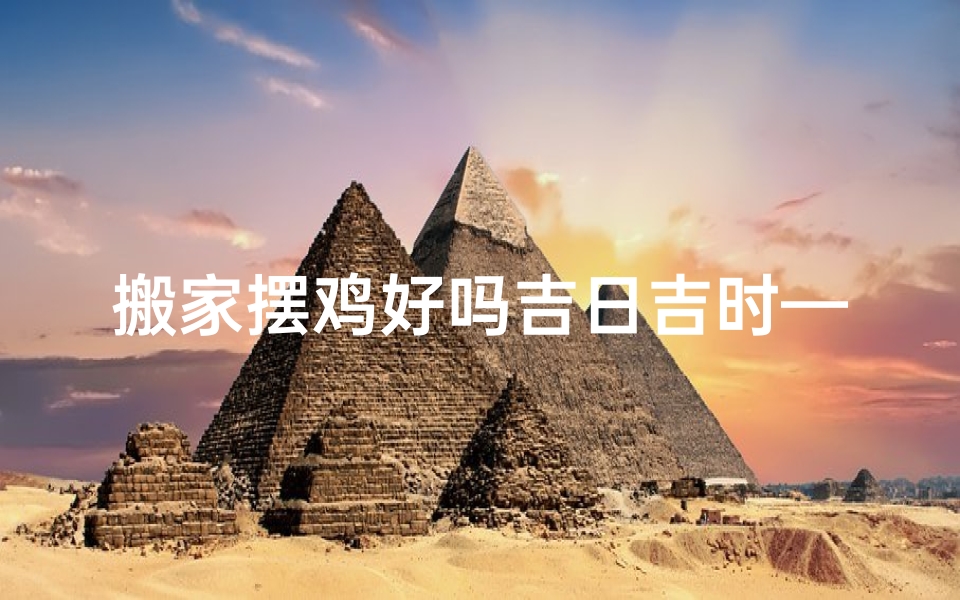 搬家摆鸡好吗吉日吉时—搬家摆鸡好吉日吉时，宜选黄道吉日良辰