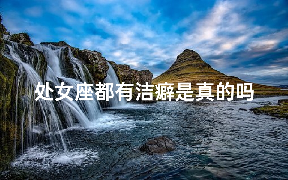 处女座都有洁癖是真的吗—处女座洁癖：不洁之谜揭晓
